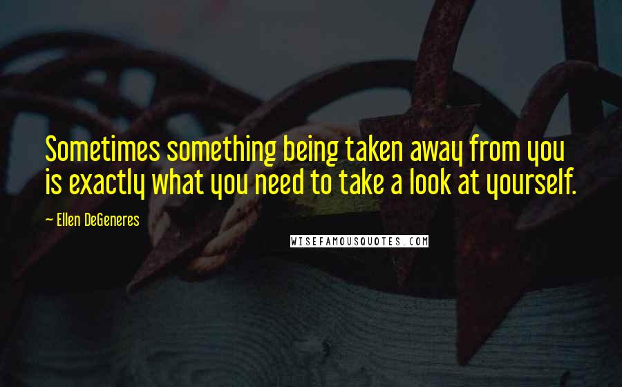 Ellen DeGeneres Quotes: Sometimes something being taken away from you is exactly what you need to take a look at yourself.