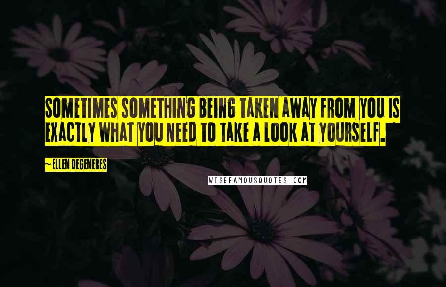 Ellen DeGeneres Quotes: Sometimes something being taken away from you is exactly what you need to take a look at yourself.