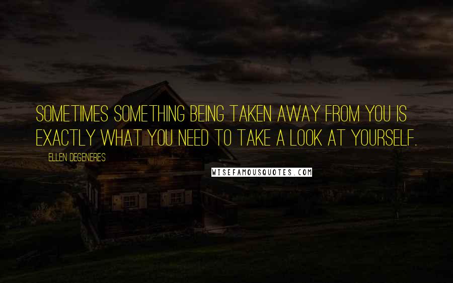 Ellen DeGeneres Quotes: Sometimes something being taken away from you is exactly what you need to take a look at yourself.