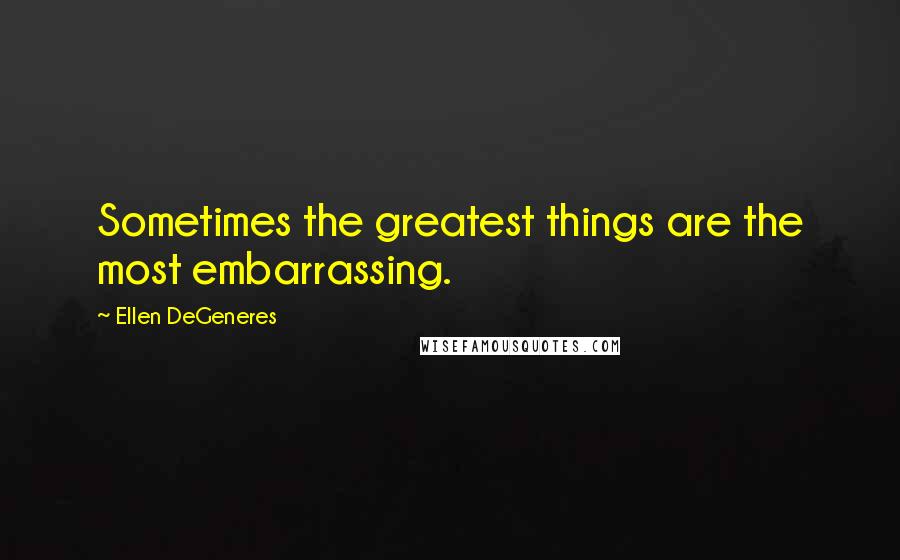 Ellen DeGeneres Quotes: Sometimes the greatest things are the most embarrassing.