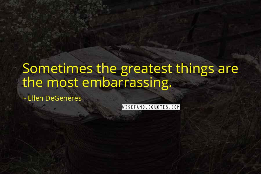 Ellen DeGeneres Quotes: Sometimes the greatest things are the most embarrassing.
