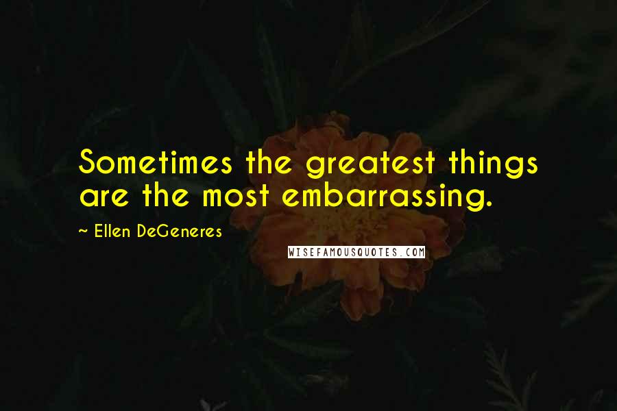 Ellen DeGeneres Quotes: Sometimes the greatest things are the most embarrassing.