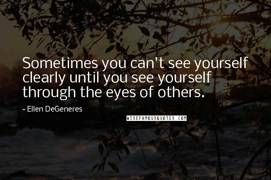 Ellen DeGeneres Quotes: Sometimes you can't see yourself clearly until you see yourself through the eyes of others.