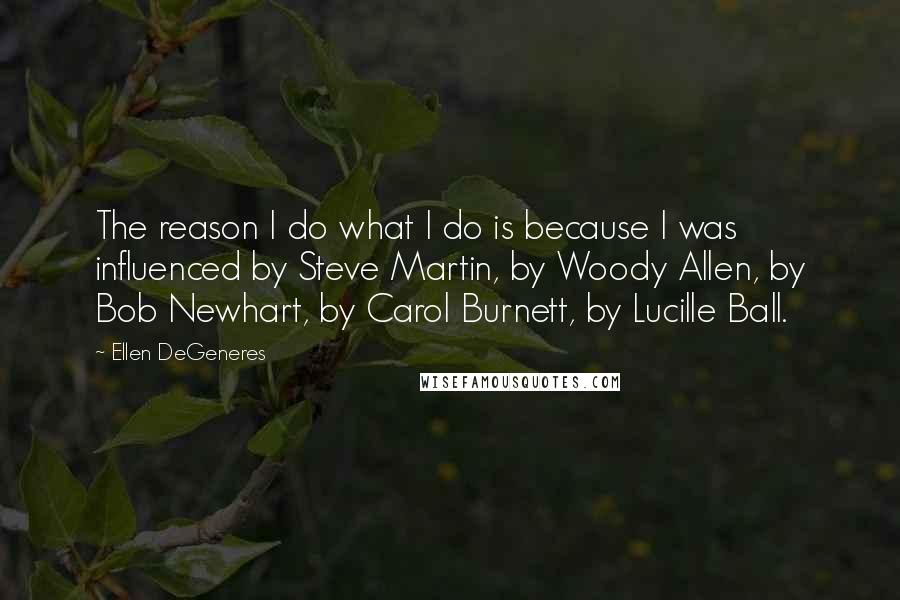 Ellen DeGeneres Quotes: The reason I do what I do is because I was influenced by Steve Martin, by Woody Allen, by Bob Newhart, by Carol Burnett, by Lucille Ball.