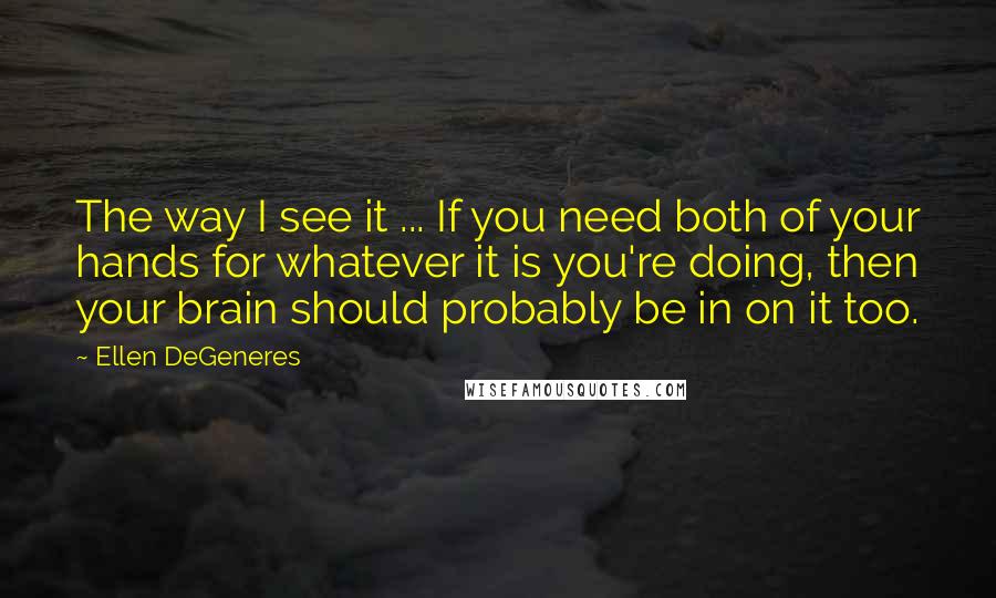 Ellen DeGeneres Quotes: The way I see it ... If you need both of your hands for whatever it is you're doing, then your brain should probably be in on it too.