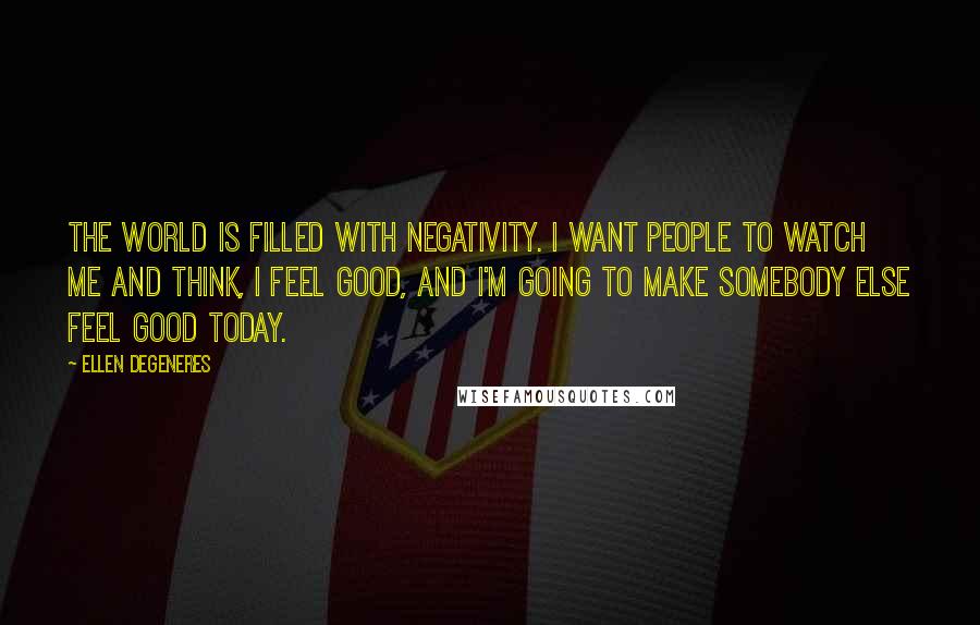 Ellen DeGeneres Quotes: The world is filled with negativity. I want people to watch me and think, I feel good, and I'm going to make somebody else feel good today.