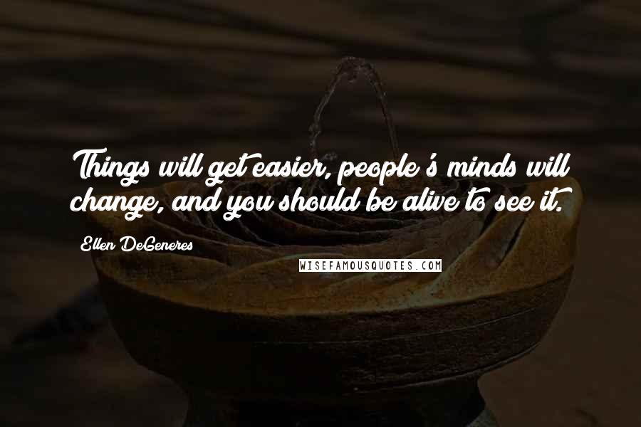Ellen DeGeneres Quotes: Things will get easier, people's minds will change, and you should be alive to see it.