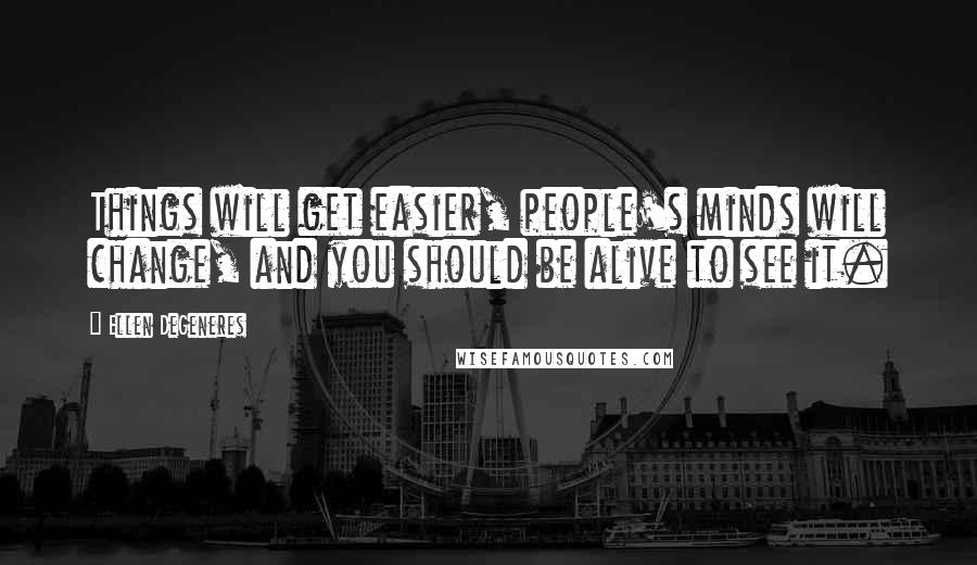Ellen DeGeneres Quotes: Things will get easier, people's minds will change, and you should be alive to see it.