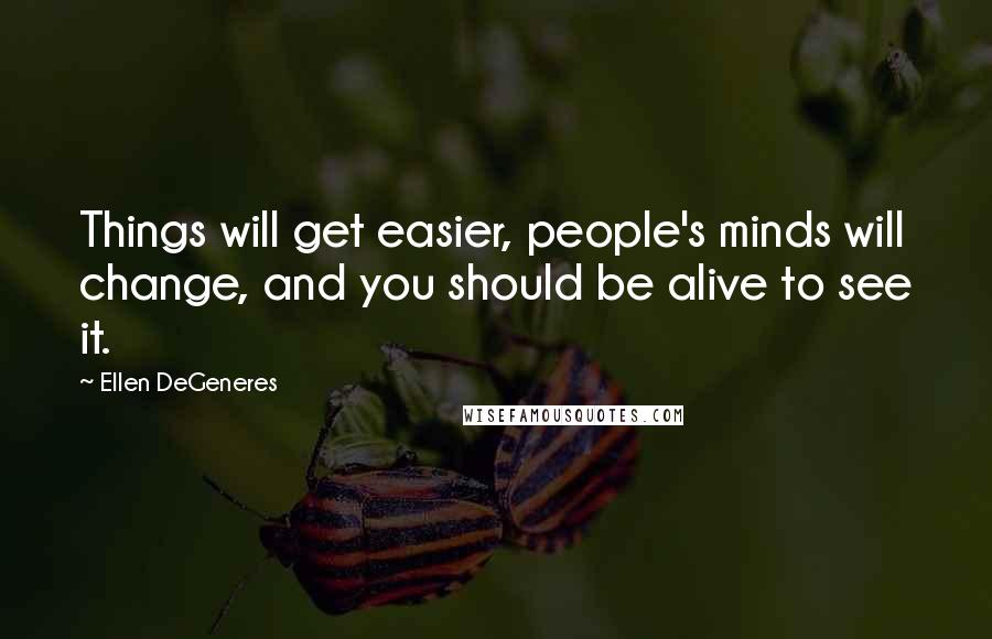 Ellen DeGeneres Quotes: Things will get easier, people's minds will change, and you should be alive to see it.