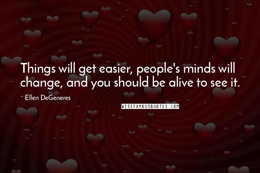 Ellen DeGeneres Quotes: Things will get easier, people's minds will change, and you should be alive to see it.