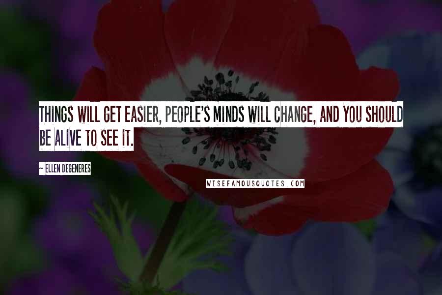 Ellen DeGeneres Quotes: Things will get easier, people's minds will change, and you should be alive to see it.