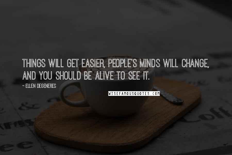 Ellen DeGeneres Quotes: Things will get easier, people's minds will change, and you should be alive to see it.