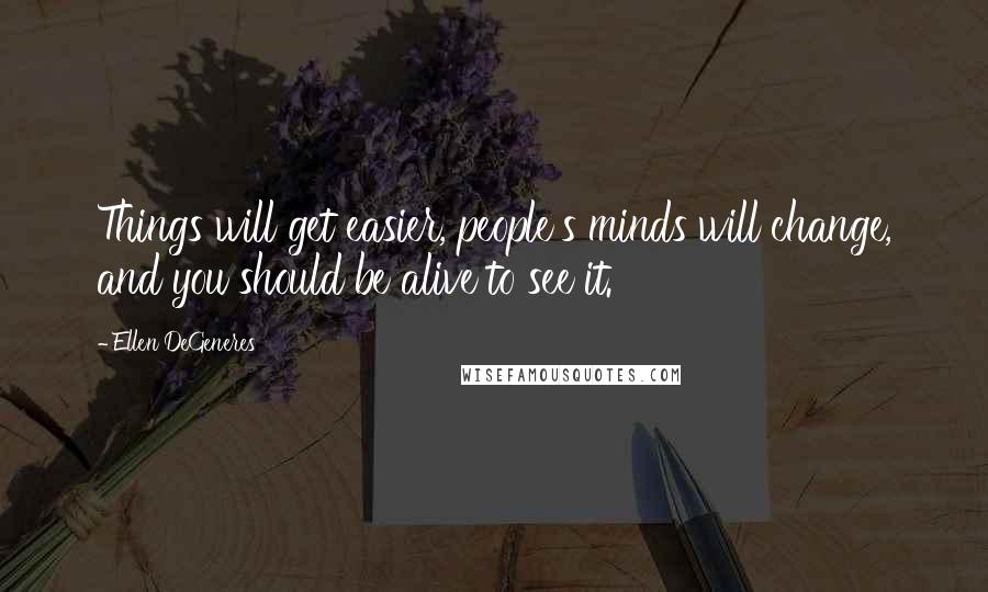 Ellen DeGeneres Quotes: Things will get easier, people's minds will change, and you should be alive to see it.