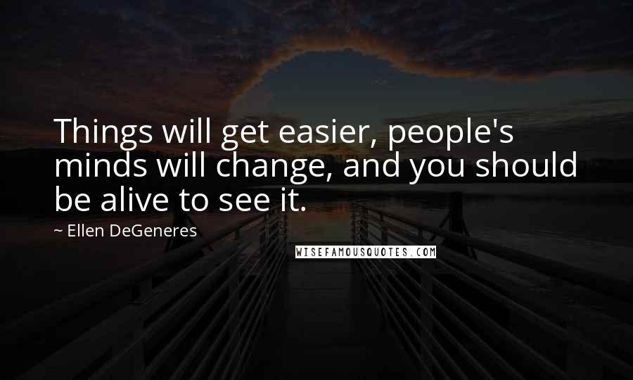 Ellen DeGeneres Quotes: Things will get easier, people's minds will change, and you should be alive to see it.