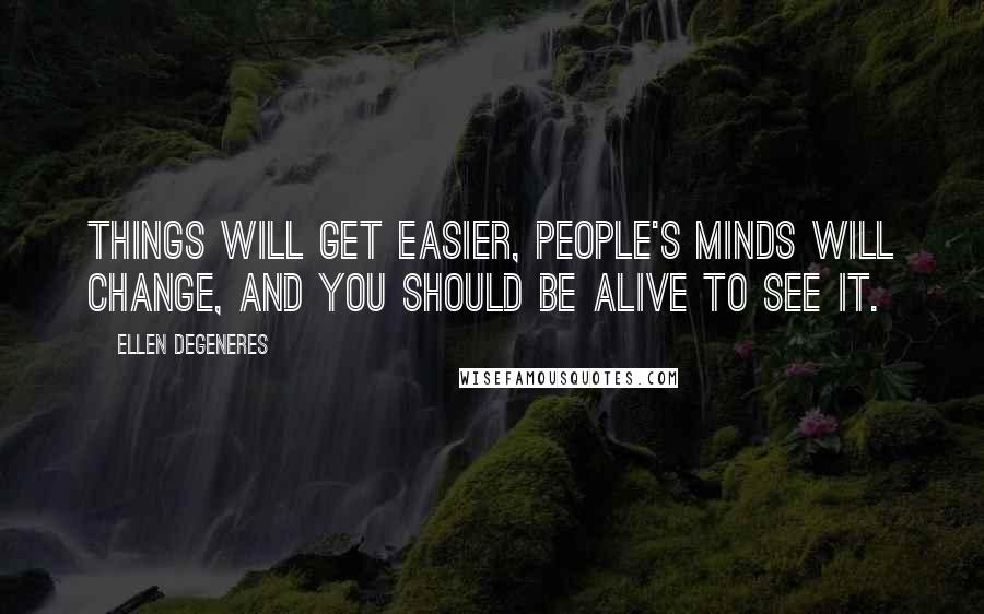 Ellen DeGeneres Quotes: Things will get easier, people's minds will change, and you should be alive to see it.