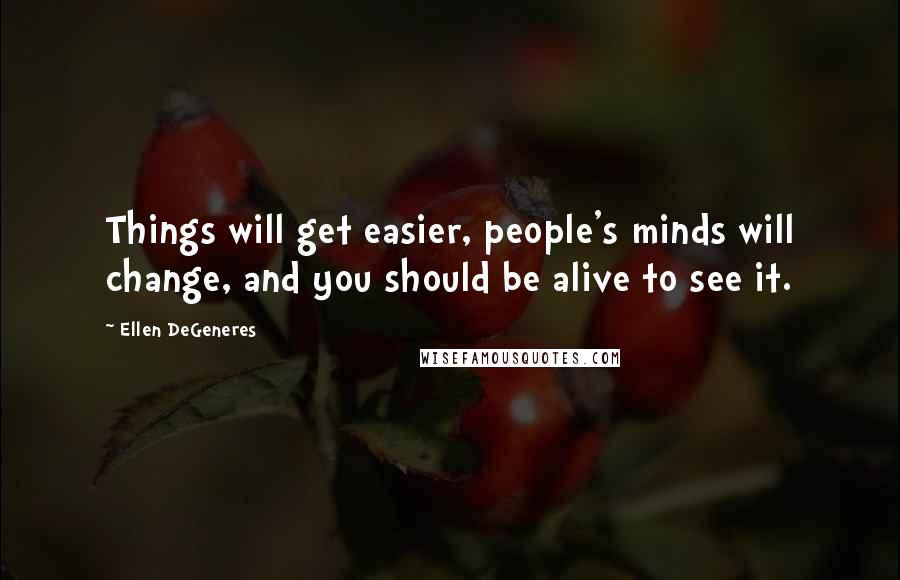 Ellen DeGeneres Quotes: Things will get easier, people's minds will change, and you should be alive to see it.