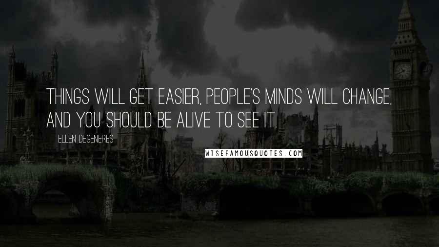 Ellen DeGeneres Quotes: Things will get easier, people's minds will change, and you should be alive to see it.