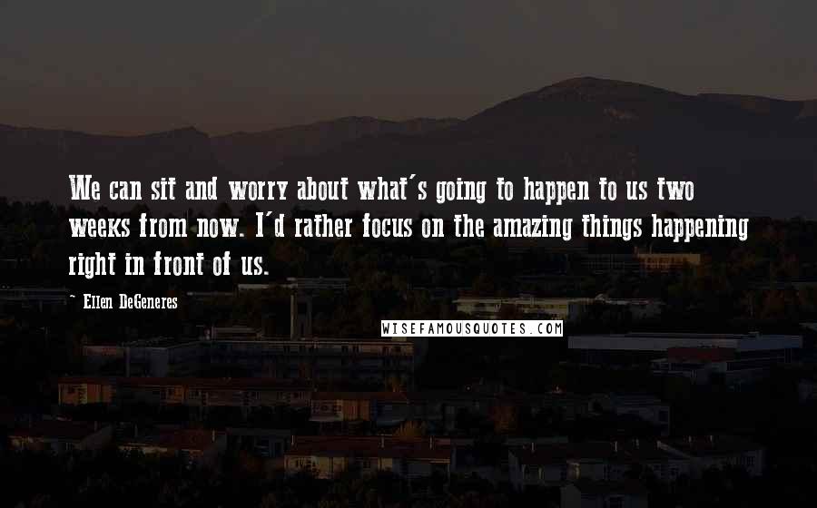 Ellen DeGeneres Quotes: We can sit and worry about what's going to happen to us two weeks from now. I'd rather focus on the amazing things happening right in front of us.