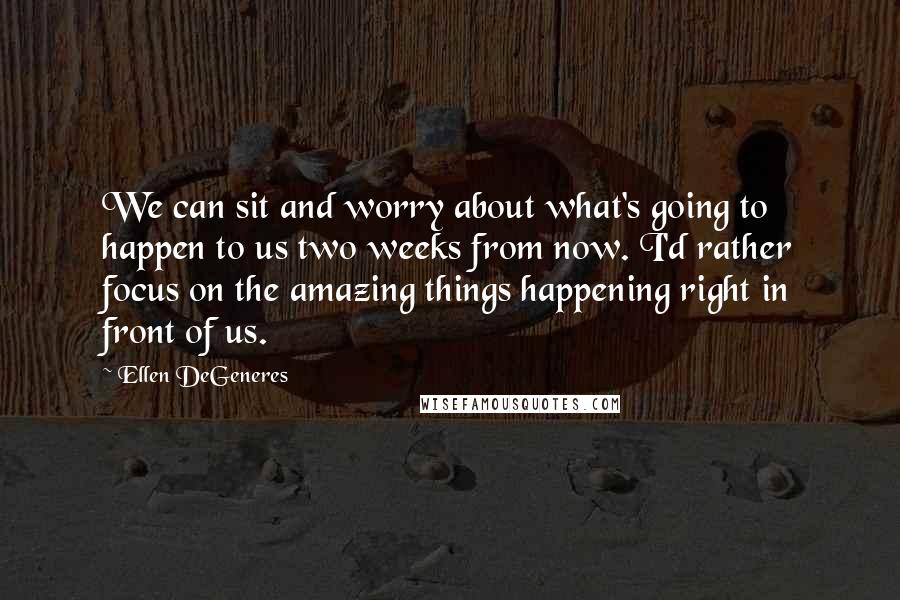 Ellen DeGeneres Quotes: We can sit and worry about what's going to happen to us two weeks from now. I'd rather focus on the amazing things happening right in front of us.