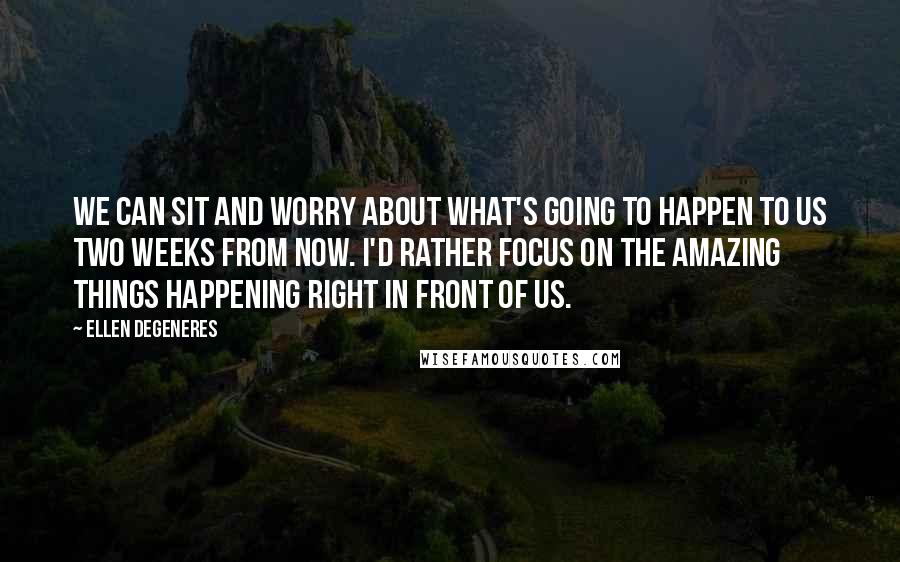 Ellen DeGeneres Quotes: We can sit and worry about what's going to happen to us two weeks from now. I'd rather focus on the amazing things happening right in front of us.