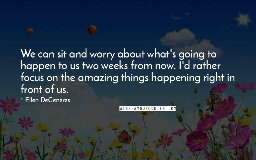 Ellen DeGeneres Quotes: We can sit and worry about what's going to happen to us two weeks from now. I'd rather focus on the amazing things happening right in front of us.