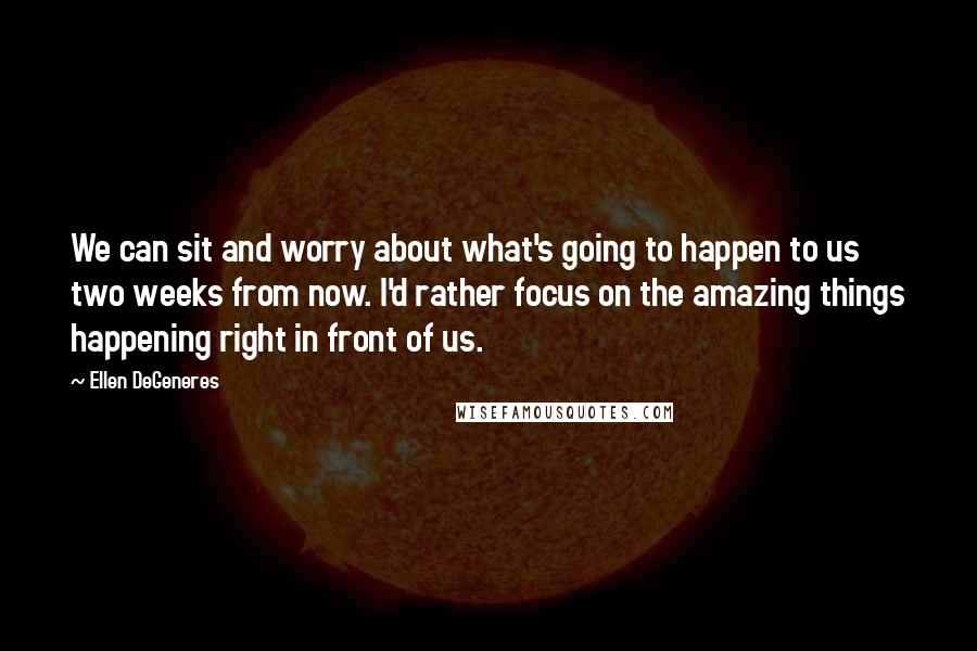 Ellen DeGeneres Quotes: We can sit and worry about what's going to happen to us two weeks from now. I'd rather focus on the amazing things happening right in front of us.