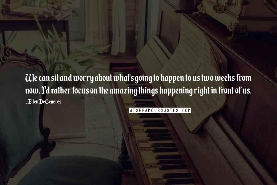 Ellen DeGeneres Quotes: We can sit and worry about what's going to happen to us two weeks from now. I'd rather focus on the amazing things happening right in front of us.