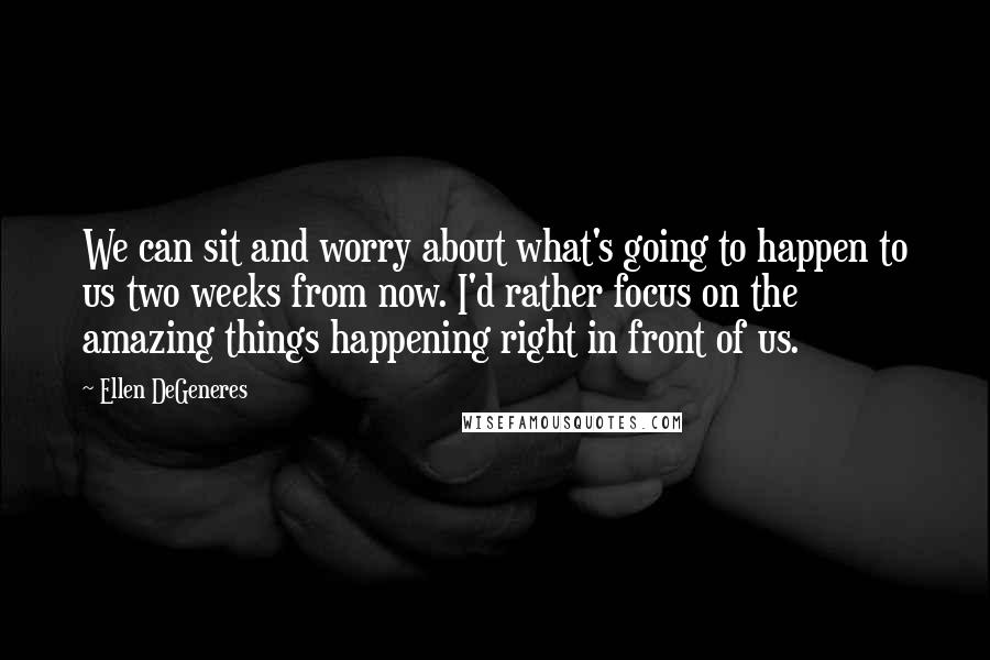 Ellen DeGeneres Quotes: We can sit and worry about what's going to happen to us two weeks from now. I'd rather focus on the amazing things happening right in front of us.