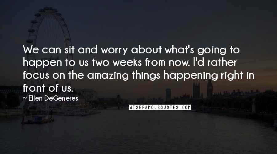 Ellen DeGeneres Quotes: We can sit and worry about what's going to happen to us two weeks from now. I'd rather focus on the amazing things happening right in front of us.