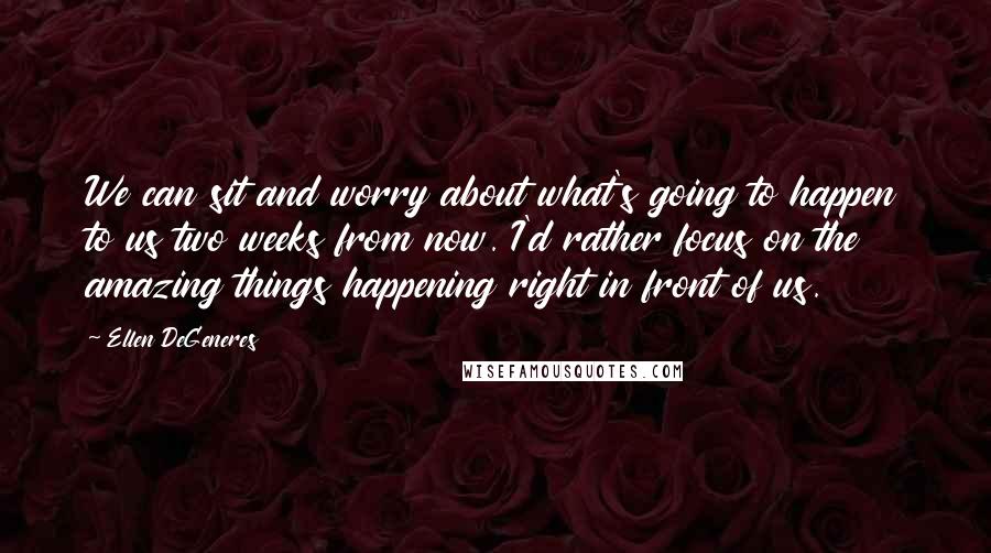 Ellen DeGeneres Quotes: We can sit and worry about what's going to happen to us two weeks from now. I'd rather focus on the amazing things happening right in front of us.