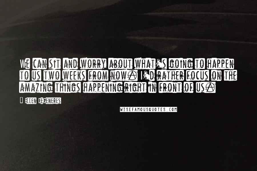 Ellen DeGeneres Quotes: We can sit and worry about what's going to happen to us two weeks from now. I'd rather focus on the amazing things happening right in front of us.