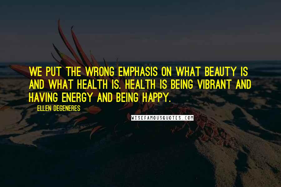 Ellen DeGeneres Quotes: We put the wrong emphasis on what beauty is and what health is. Health is being vibrant and having energy and being happy.
