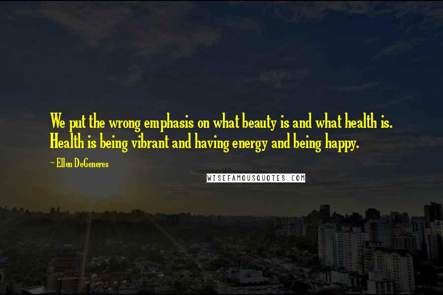 Ellen DeGeneres Quotes: We put the wrong emphasis on what beauty is and what health is. Health is being vibrant and having energy and being happy.