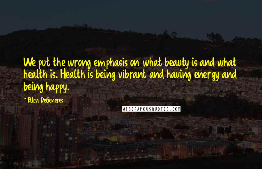 Ellen DeGeneres Quotes: We put the wrong emphasis on what beauty is and what health is. Health is being vibrant and having energy and being happy.