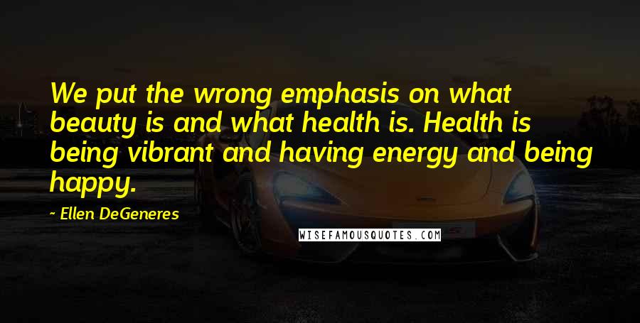 Ellen DeGeneres Quotes: We put the wrong emphasis on what beauty is and what health is. Health is being vibrant and having energy and being happy.