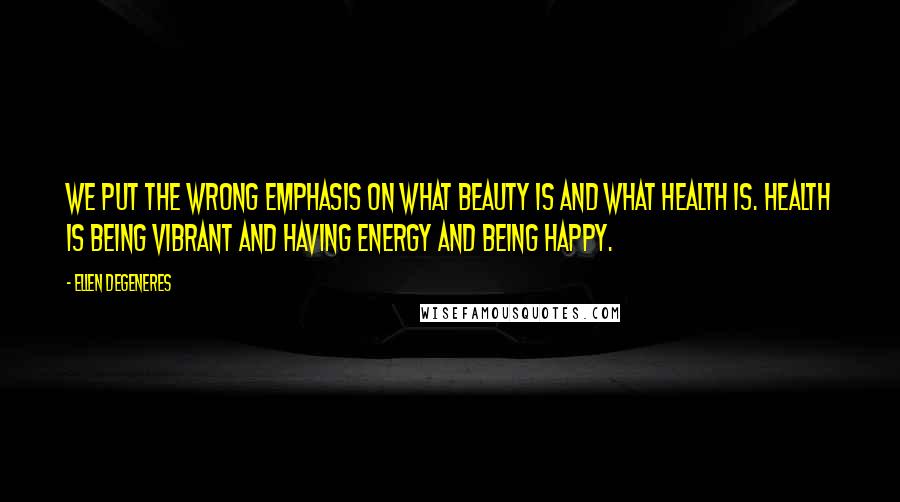 Ellen DeGeneres Quotes: We put the wrong emphasis on what beauty is and what health is. Health is being vibrant and having energy and being happy.