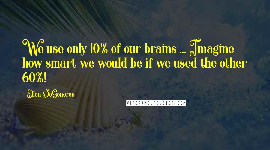 Ellen DeGeneres Quotes: We use only 10% of our brains ... Imagine how smart we would be if we used the other 60%!