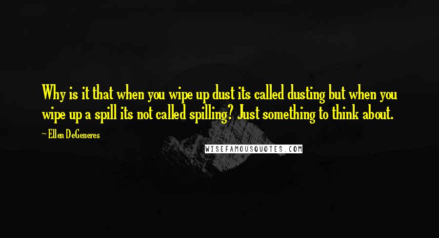 Ellen DeGeneres Quotes: Why is it that when you wipe up dust its called dusting but when you wipe up a spill its not called spilling? Just something to think about.