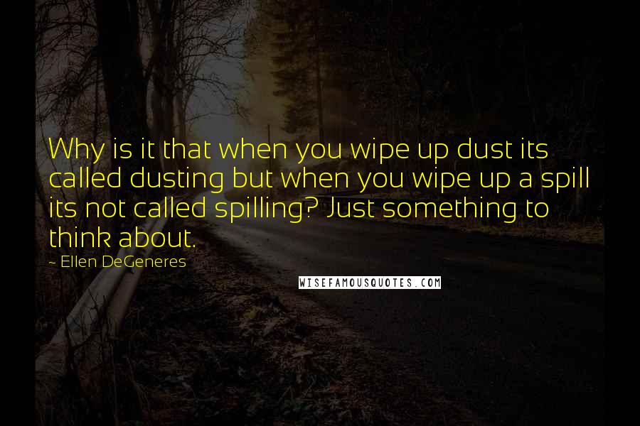 Ellen DeGeneres Quotes: Why is it that when you wipe up dust its called dusting but when you wipe up a spill its not called spilling? Just something to think about.