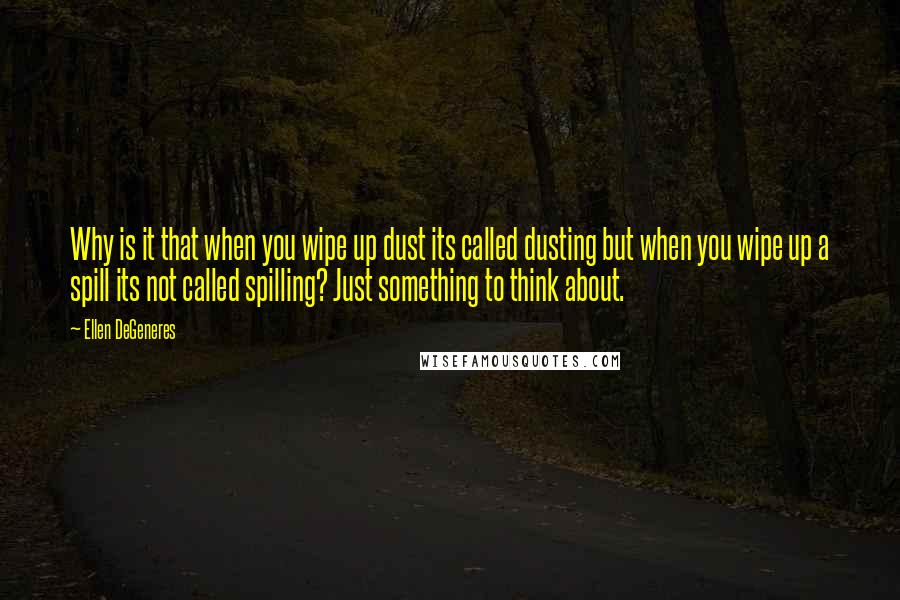 Ellen DeGeneres Quotes: Why is it that when you wipe up dust its called dusting but when you wipe up a spill its not called spilling? Just something to think about.