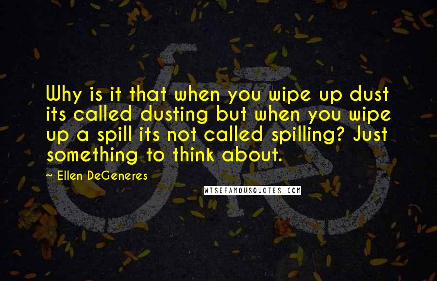 Ellen DeGeneres Quotes: Why is it that when you wipe up dust its called dusting but when you wipe up a spill its not called spilling? Just something to think about.