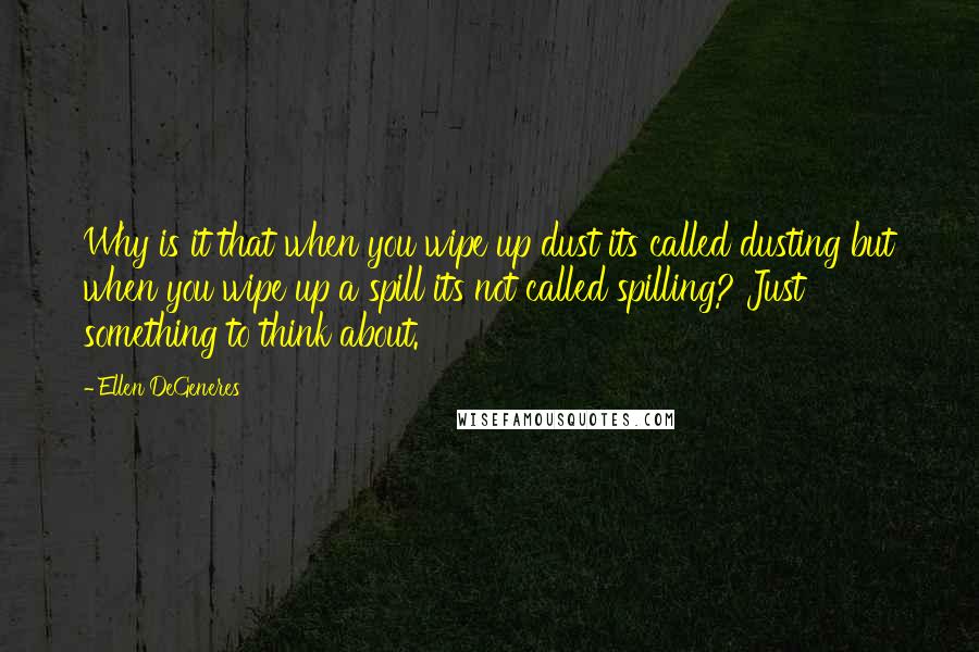 Ellen DeGeneres Quotes: Why is it that when you wipe up dust its called dusting but when you wipe up a spill its not called spilling? Just something to think about.