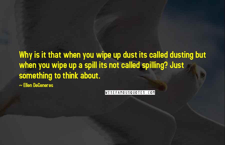 Ellen DeGeneres Quotes: Why is it that when you wipe up dust its called dusting but when you wipe up a spill its not called spilling? Just something to think about.