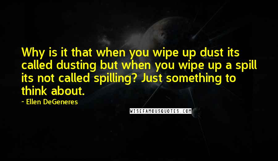 Ellen DeGeneres Quotes: Why is it that when you wipe up dust its called dusting but when you wipe up a spill its not called spilling? Just something to think about.