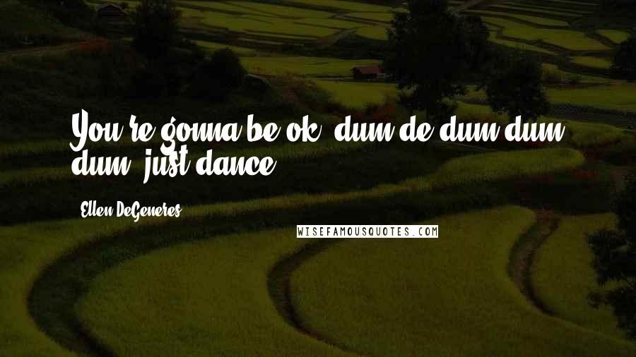 Ellen DeGeneres Quotes: You're gonna be ok, dum de dum dum dum, just dance.