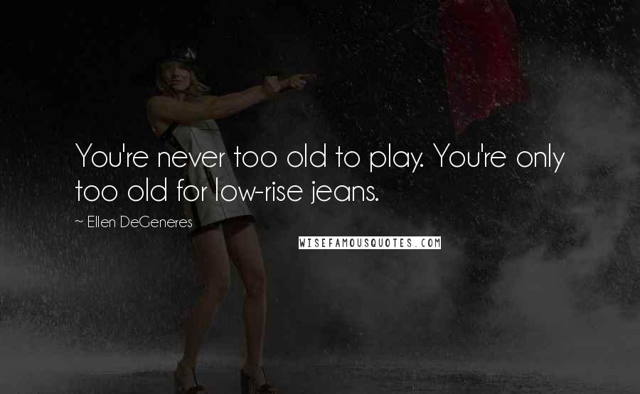 Ellen DeGeneres Quotes: You're never too old to play. You're only too old for low-rise jeans.