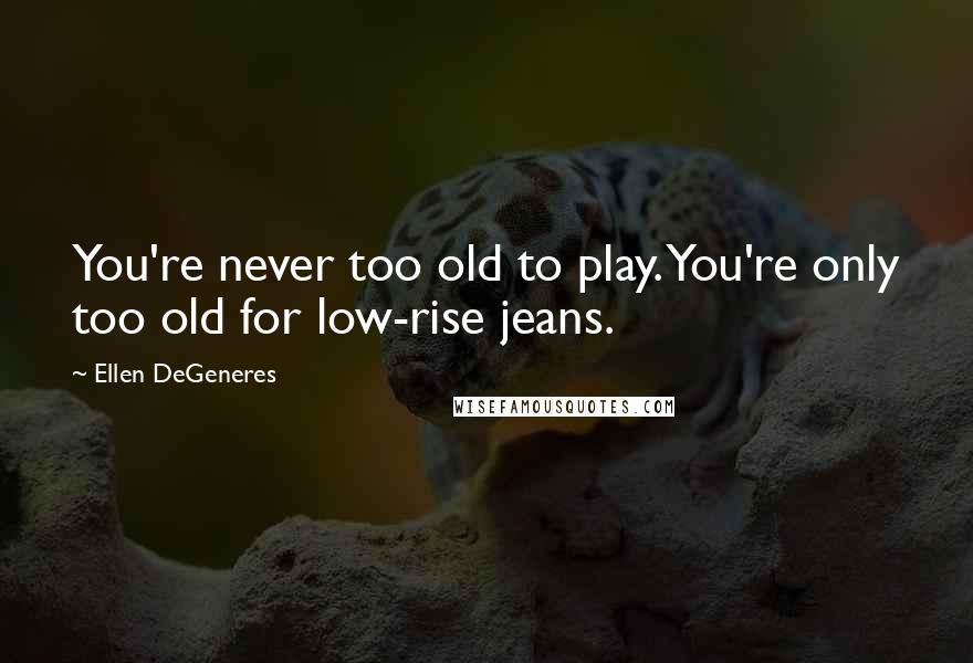 Ellen DeGeneres Quotes: You're never too old to play. You're only too old for low-rise jeans.