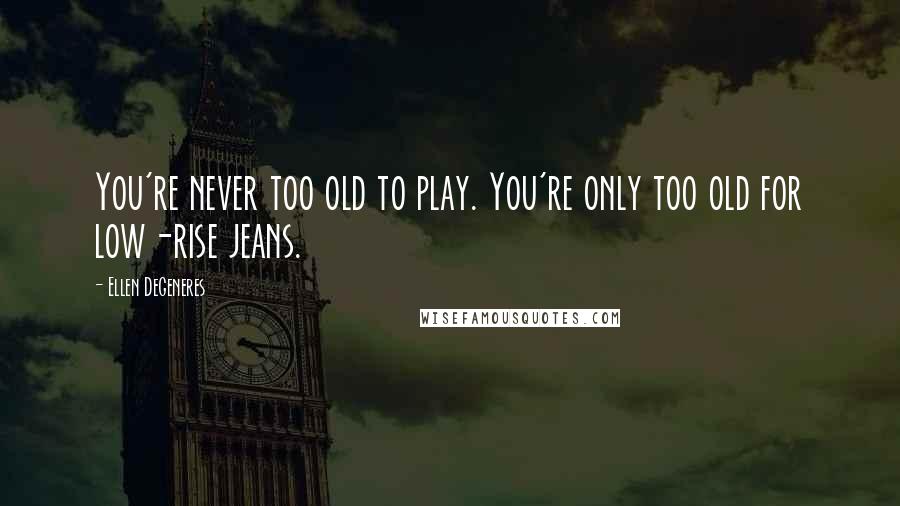 Ellen DeGeneres Quotes: You're never too old to play. You're only too old for low-rise jeans.
