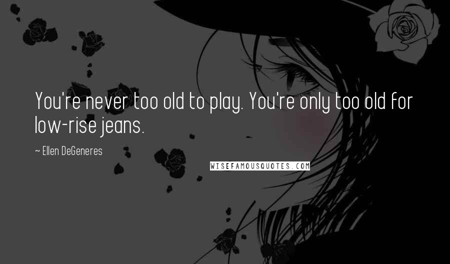Ellen DeGeneres Quotes: You're never too old to play. You're only too old for low-rise jeans.