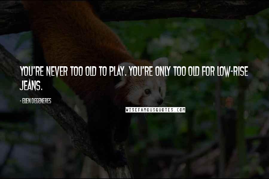 Ellen DeGeneres Quotes: You're never too old to play. You're only too old for low-rise jeans.